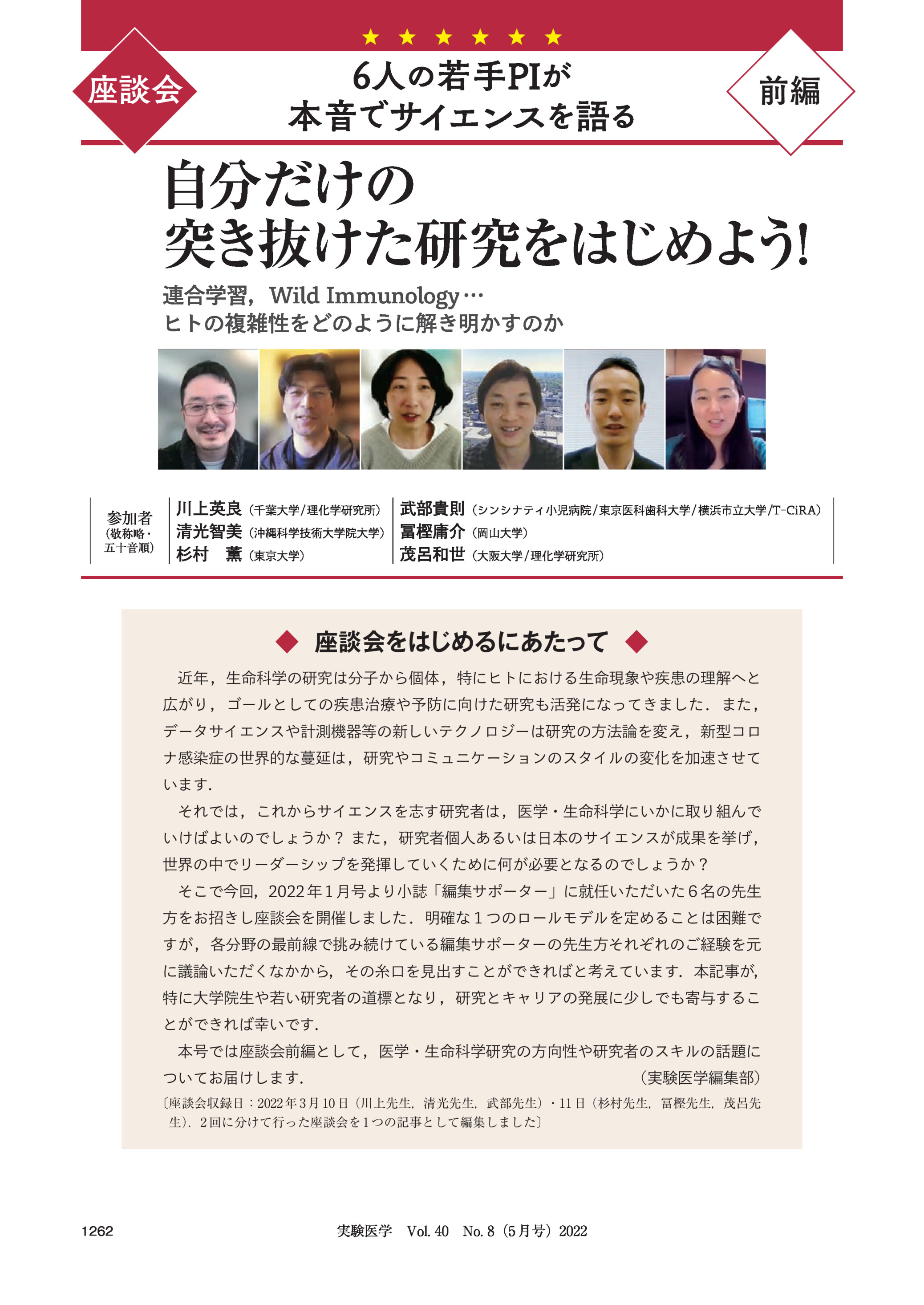  座談会

6人の若手PIが
本音でサイエンスを語る

前編

自分だけの
突き抜けた研究をはじめよう
!
連合学習,Wild Immunology …
ヒトの複雑性をどのように解き明かすのか

参加者
(敬称略・
五十音順)

川上英良(千葉大学 / 理化学研究所) 武部貴則(シンシナティ小児病院 / 東京医科歯科大学 / 横浜市立大学 /T-CiRA)
清光智美(沖縄科学技術大学院大学) 冨樫庸介(岡山大学)
杉村 薫(東京大学)
茂呂和世(大阪大学 / 理化学研究所)

◆ 座談会をはじめるにあたって ◆
近年 ,生命科学の研究は分子から個体 ,特にヒトにおける生命現象や疾患の理解へと
広がり ,ゴールとしての疾患治療や予防に向けた研究も活発になってきました .また ,
データサイエンスや計測機器等の新しいテクノロジーは研究の方法論を変え ,新型コロ
ナ感染症の世界的な蔓延は ,研究やコミュニケーションのスタイルの変化を加速させて
います.
それでは ,これからサイエンスを志す研究者は ,医学・生命科学にいかに取り組んで
いけばよいのでしょうか? また ,研究者個人あるいは日本のサイエンスが成果を挙げ ,
世界の中でリーダーシップを発揮していくために何が必要となるのでしょうか?
そこで今回,2022 年 1 月号より小誌「編集サポーター」に就任いただいた6名の先生
方をお招きし座談会を開催しました .明確な1つのロールモデルを定めることは困難で
すが ,各分野の最前線で挑み続けている編集サポーターの先生方それぞれのご経験を元
に議論いただくなかから,その糸口を見出すことができればと考えています.本記事が,
特に大学院生や若い研究者の道標となり ,研究とキャリアの発展に少しでも寄与するこ
とができれば幸いです.
本号では座談会前編として ,医学・生命科学研究の方向性や研究者のスキルの話題に
ついてお届けします.

(実験医学編集部)

〔座談会収録日:2022 年 3 月 10 日(川上先生,清光先生,武部先生)・11 日(杉村先生,冨樫先生,茂呂先
生)
.2 回に分けて行った座談会を 1 つの記事として編集しました〕

1262

実験医学 Vol. 40 No. 8(5 月号)2022 