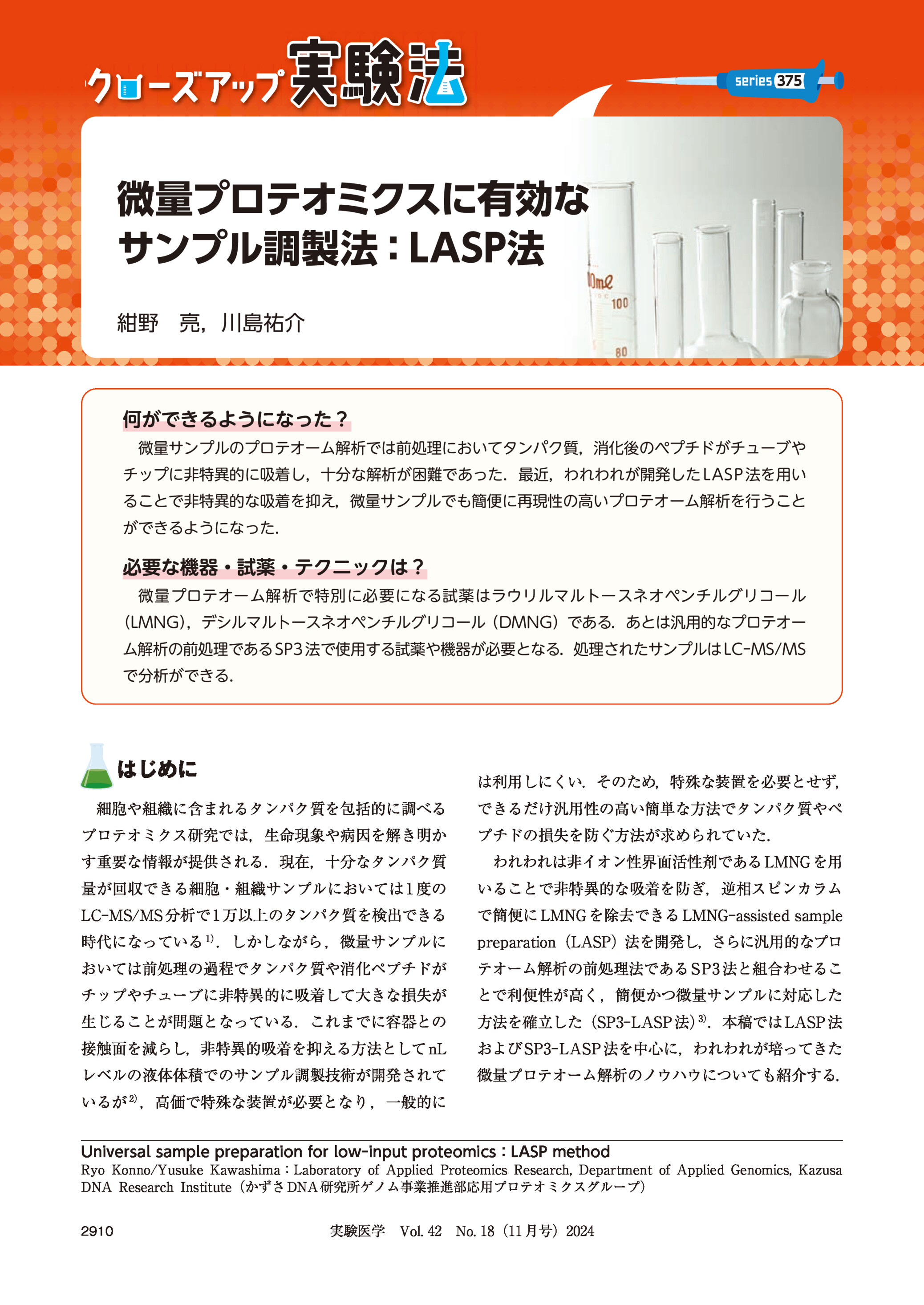 375

微量プロテオミクスに有効な
サンプル調製法:LASP法
紺野 亮,川島祐介

何ができるようになった?
微量サンプルのプロテオーム解析では前処理においてタンパク質,消化後のペプチドがチューブや
チップに非特異的に吸着し,十分な解析が困難であった.最近,われわれが開発した LASP 法を用い
ることで非特異的な吸着を抑え,微量サンプルでも簡便に再現性の高いプロテオーム解析を行うこと
ができるようになった.

必要な機器・試薬・テクニックは?
微量プロテオーム解析で特別に必要になる試薬はラウリルマルトースネオペンチルグリコール
(LMNG)
,デシルマルトースネオペンチルグリコール(DMNG)である.あとは汎用的なプロテオー
ム解析の前処理である SP3 法で使用する試薬や機器が必要となる.処理されたサンプルは LC-MS/MS
で分析ができる.

はじめに

は利用しにくい.そのため,特殊な装置を必要とせず,

細胞や組織に含まれるタンパク質を包括的に調べる
プロテオミクス研究では,生命現象や病因を解き明か

できるだけ汎用性の高い簡単な方法でタンパク質やペ
プチドの損失を防ぐ方法が求められていた.

す重要な情報が提供される.現在,十分なタンパク質

われわれは非イオン性界面活性剤である LMNG を用

量が回収できる細胞・組織サンプルにおいては 1 度の

いることで非特異的な吸着を防ぎ,逆相スピンカラム

LC-MS/MS 分析で 1 万以上のタンパク質を検出できる

で簡便に LMNG を除去できる LMNG-assisted sample

1)

時代になっている .しかしながら ,微量サンプルに

preparation(LASP)法を開発し,さらに汎用的なプロ

おいては前処理の過程でタンパク質や消化ペプチドが

テオーム解析の前処理法である SP3 法と組合わせるこ

チップやチューブに非特異的に吸着して大きな損失が

とで利便性が高く,簡便かつ微量サンプルに対応した

生じることが問題となっている.これまでに容器との

方法を確立した(SP3-LASP 法)3).本稿では LASP 法

接触面を減らし,非特異的吸着を抑える方法として nL

および SP3-LASP 法を中心に,われわれが培ってきた

レベルの液体体積でのサンプル調製技術が開発されて

微量プロテオーム解析のノウハウについても紹介する.

2)

いるが ,高価で特殊な装置が必要となり ,一般的に
Universal sample preparation for low-input proteomics:LASP method
Ryo Konno/Yusuke Kawashima:Laboratory of Applied Proteomics Research, Department of Applied Genomics, Kazusa
DNA Research Institute(かずさ DNA 研究所ゲノム事業推進部応用プロテオミクスグループ)
2910

実験医学 Vol. 42 No. 18(11 月号)2024